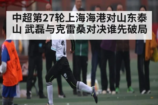 中超第27轮上海海港对山东泰山 武磊与克雷桑对决谁先破局