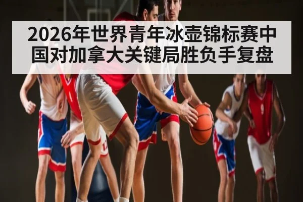 2026年世界青年冰壶锦标赛中国对加拿大关键局胜负手复盘