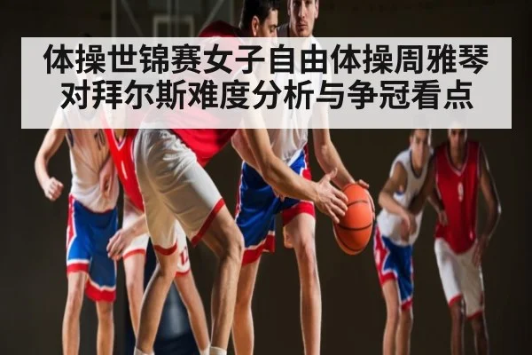 体操世锦赛女子自由体操周雅琴对拜尔斯难度分析与争冠看点