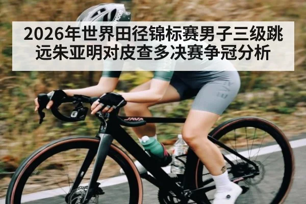 2026年世界田径锦标赛男子三级跳远朱亚明对皮查多决赛争冠分析